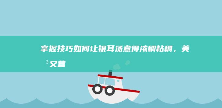 掌握技巧：如何让银耳汤煮得浓稠粘稠，美味又营养